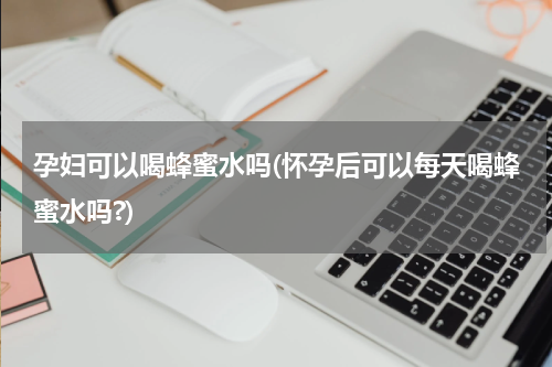孕妇可以喝蜂蜜水吗(怀孕后可以每天喝蜂蜜水吗?)