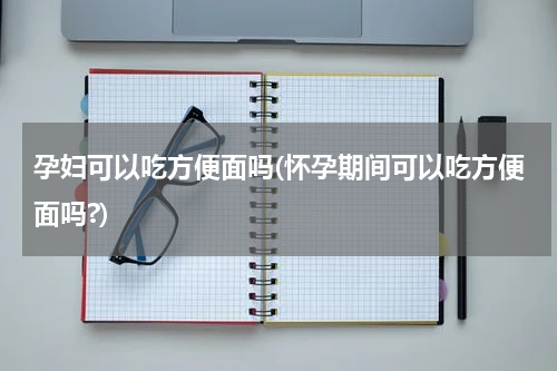 孕妇可以吃方便面吗(怀孕期间可以吃方便面吗?)