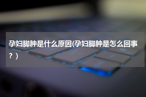 孕妇脚肿是什么原因(孕妇脚肿是怎么回事？)