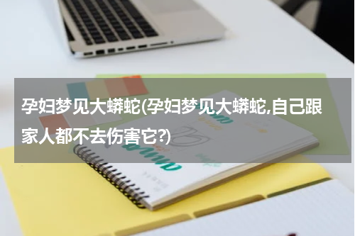 孕妇梦见大蟒蛇(孕妇梦见大蟒蛇,自己跟家人都不去伤害它?)