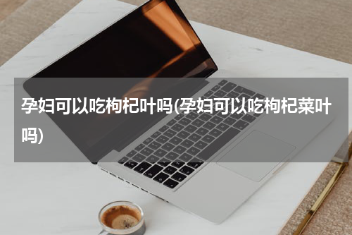 孕妇可以吃枸杞叶吗(孕妇可以吃枸杞菜叶吗)
