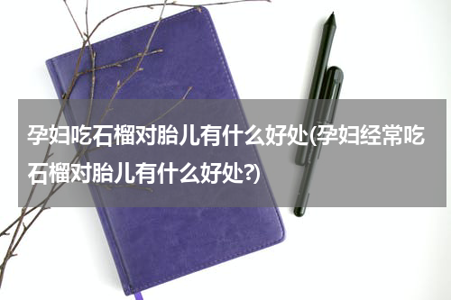 孕妇吃石榴对胎儿有什么好处(孕妇经常吃石榴对胎儿有什么好处?)