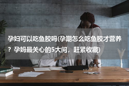 孕妇可以吃鱼胶吗(孕期怎么吃鱼胶才营养？孕妈最关心的5大问，赶紧收藏)