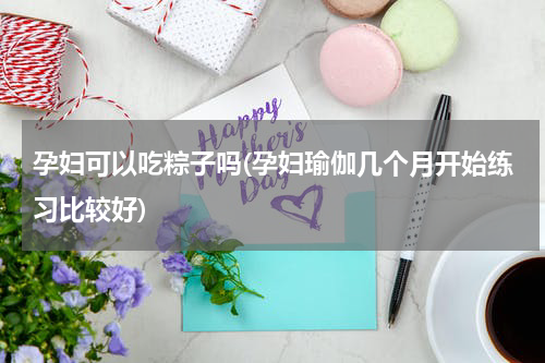 孕妇可以吃粽子吗(孕妇瑜伽几个月开始练习比较好)