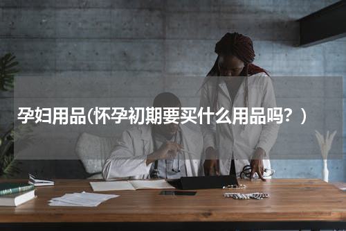 孕妇用品(怀孕初期要买什么用品吗？)