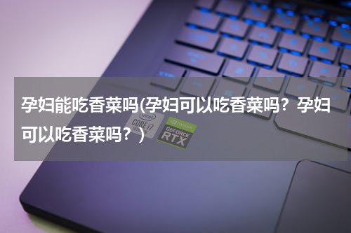 孕妇能吃香菜吗(孕妇可以吃香菜吗？孕妇可以吃香菜吗？)