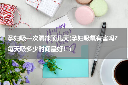孕妇吸一次氧能顶几天(孕妇吸氧有害吗?每天吸多少时间最好！)
