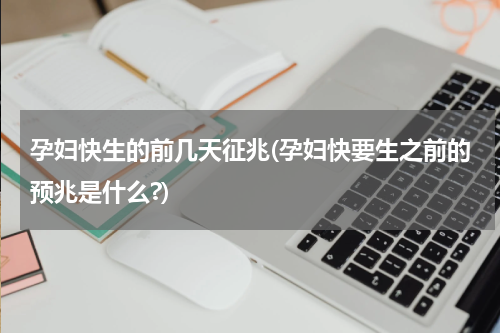 孕妇快生的前几天征兆(孕妇快要生之前的预兆是什么?)