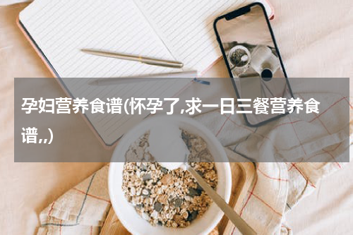 孕妇营养食谱(怀孕了,求一日三餐营养食谱,,)