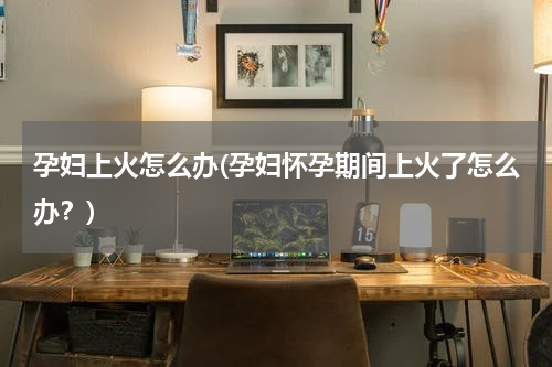 孕妇上火怎么办(孕妇怀孕期间上火了怎么办？)