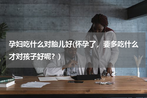 孕妇吃什么对胎儿好(怀孕了，要多吃什么才对孩子好呢？)