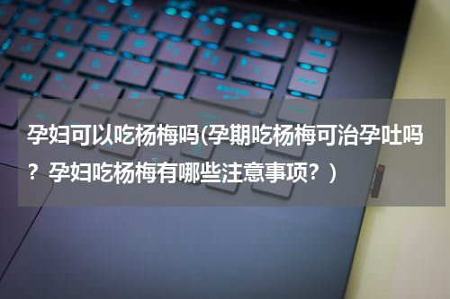 孕妇可以吃杨梅吗(孕期吃杨梅可治孕吐吗？孕妇吃杨梅有哪些注意事项？)