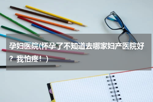 孕妇医院(怀孕了不知道去哪家妇产医院好？我怕疼！)