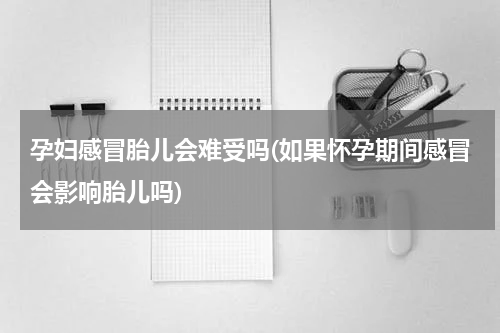 孕妇感冒胎儿会难受吗(如果怀孕期间感冒会影响胎儿吗)