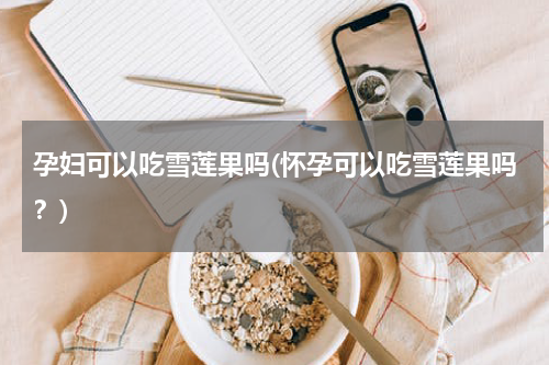 孕妇可以吃雪莲果吗(怀孕可以吃雪莲果吗？)