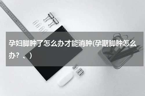 孕妇脚肿了怎么办才能消肿(孕期脚肿怎么办？、)