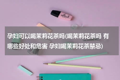 孕妇可以喝茉莉花茶吗(喝茉莉花茶吗 有哪些好处和危害 孕妇喝茉莉花茶禁忌)