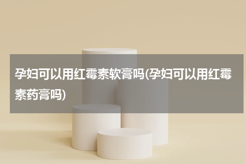孕妇可以用红霉素软膏吗(孕妇可以用红霉素药膏吗)