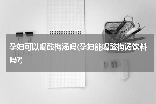 孕妇可以喝酸梅汤吗(孕妇能喝酸梅汤饮料吗?)