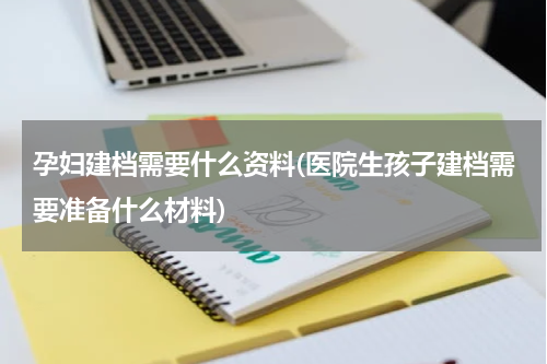 孕妇建档需要什么资料(医院生孩子建档需要准备什么材料)