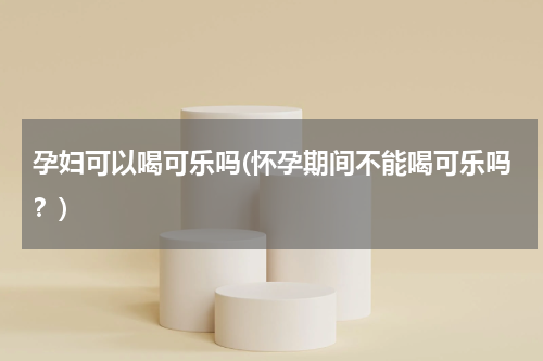 孕妇可以喝可乐吗(怀孕期间不能喝可乐吗？)