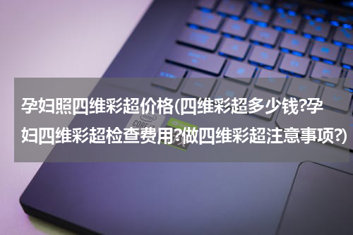 孕妇照四维彩超价格(四维彩超多少钱?孕妇四维彩超检查费用?做四维彩超注意事项?)