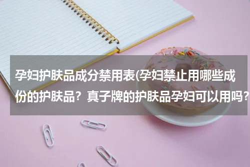 孕妇护肤品成分禁用表(孕妇禁止用哪些成份的护肤品？真子牌的护肤品孕妇可以用吗？)