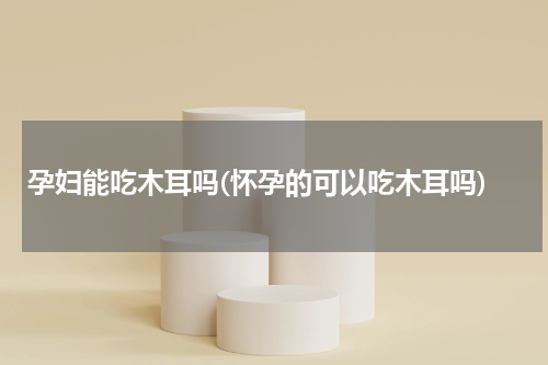 孕妇能吃木耳吗(怀孕的可以吃木耳吗)