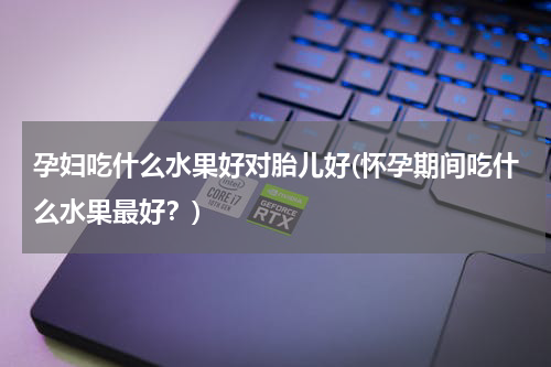孕妇吃什么水果好对胎儿好(怀孕期间吃什么水果最好？)