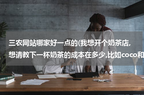 三农网站哪家好一点的(我想开个奶茶店,想请教下一杯奶茶的成本在多少,比如coco和 快乐柠檬这样的。谢谢)