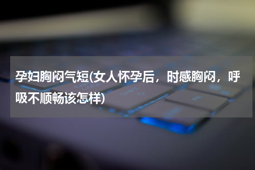 孕妇胸闷气短(女人怀孕后，时感胸闷，呼吸不顺畅该怎样)