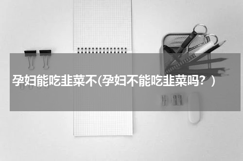 孕妇能吃韭菜不(孕妇不能吃韭菜吗？)