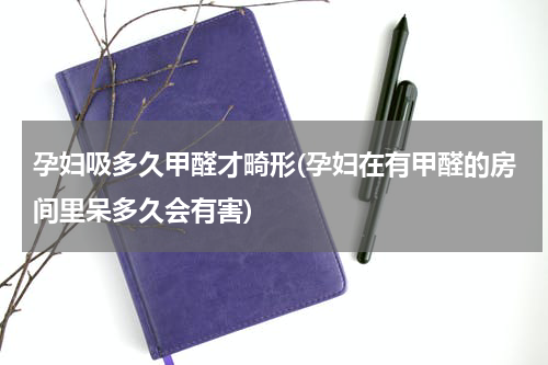 孕妇吸多久甲醛才畸形(孕妇在有甲醛的房间里呆多久会有害)